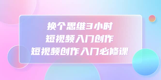 换个思维3小时短视频入门创作，短视频创作入门必修课网创吧-网创项目资源站-副业项目-创业项目-搞钱项目网创吧